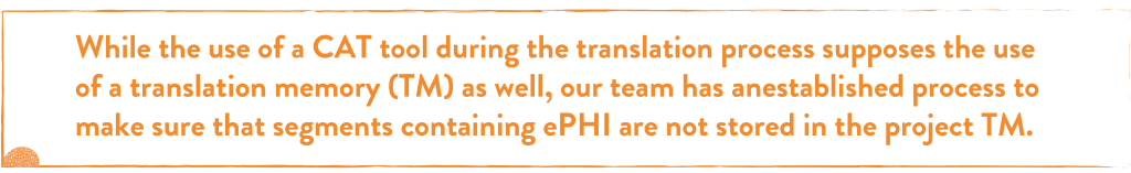 While the use of a CAT tool during the translation process supposes the use of a translation memory (TM) as well, our team has an established process to make sure that segments containing ePHI are not stored in the project TM